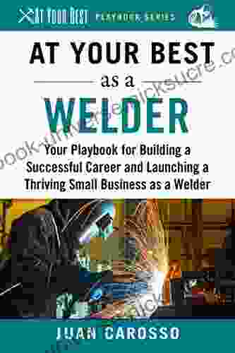 At Your Best As A Welder: Your Playbook For Building A Great Career And Launching A Thriving Small Business As A Welder (At Your Best Playbooks)