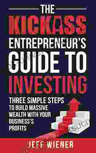 The Kickass Entrepreneur S Guide To Investing: Three Simple Steps To Build Massive Wealth With Your Business S Profits